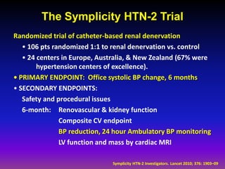 The Symplicity HTN-2 Trial
Randomized trial of catheter-based renal denervation
   • 106 pts randomized 1:1 to renal denervation vs. control
   • 24 centers in Europe, Australia, & New Zealand (67% were
        hypertension centers of excellence).
• PRIMARY ENDPOINT: Office systolic BP change, 6 months
• SECONDARY ENDPOINTS:
   Safety and procedural issues
   6-month: Renovascular & kidney function
               Composite CV endpoint
               BP reduction, 24 hour Ambulatory BP monitoring
               LV function and mass by cardiac MRI

                              Symplicity HTN-2 Investigators. Lancet 2010; 376: 1903–09
 