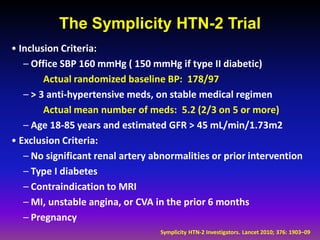 The Symplicity HTN-2 Trial
• Inclusion Criteria:
   – Office SBP 160 mmHg ( 150 mmHg if type II diabetic)
        Actual randomized baseline BP: 178/97
   – > 3 anti-hypertensive meds, on stable medical regimen
        Actual mean number of meds: 5.2 (2/3 on 5 or more)
   – Age 18-85 years and estimated GFR > 45 mL/min/1.73m2
• Exclusion Criteria:
   – No significant renal artery abnormalities or prior intervention
   – Type I diabetes
   – Contraindication to MRI
   – MI, unstable angina, or CVA in the prior 6 months
   – Pregnancy
                                  Symplicity HTN-2 Investigators. Lancet 2010; 376: 1903–09
 
