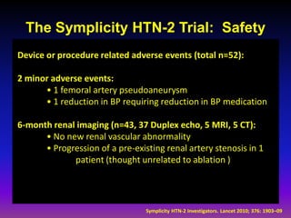 The Symplicity HTN-2 Trial: Safety
Device or procedure related adverse events (total n=52):

2 minor adverse events:
      • 1 femoral artery pseudoaneurysm
      • 1 reduction in BP requiring reduction in BP medication

6-month renal imaging (n=43, 37 Duplex echo, 5 MRI, 5 CT):
      • No new renal vascular abnormality
      • Progression of a pre-existing renal artery stenosis in 1
             patient (thought unrelated to ablation )




                                 Symplicity HTN-2 Investigators. Lancet 2010; 376: 1903–09
 