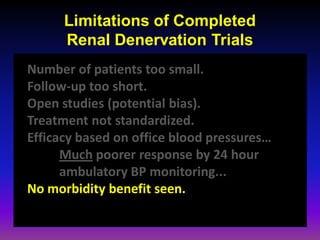 Limitations of Completed
      Renal Denervation Trials
Number of patients too small.
Follow-up too short.
Open studies (potential bias).
Treatment not standardized.
Efficacy based on office blood pressures…
      Much poorer response by 24 hour
      ambulatory BP monitoring...
No morbidity benefit seen.
 