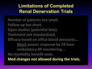 Limitations of Completed
      Renal Denervation Trials
Number of patients too small.
Follow-up too short.
Open studies (potential bias).
Treatment not standardized.
Efficacy based on office blood pressures…
      Much poorer response by 24 hour
      ambulatory BP monitoring...
No morbidity benefit seen.
Med changes not allowed during the trials.
 