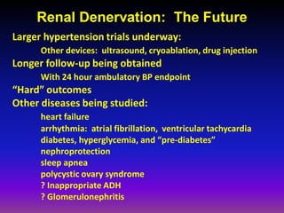 Renal Denervation: The Future
Larger hypertension trials underway:
      Other devices: ultrasound, cryoablation, drug injection
Longer follow-up being obtained
      With 24 hour ambulatory BP endpoint
“Hard” outcomes
Other diseases being studied:
      heart failure
      arrhythmia: atrial fibrillation, ventricular tachycardia
      diabetes, hyperglycemia, and “pre-diabetes”
      nephroprotection
      sleep apnea
      polycystic ovary syndrome
      ? Inappropriate ADH
      ? Glomerulonephritis
 