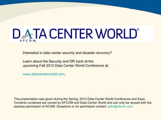 Interested in data center security and disaster recovery?

     Learn about the Security and DR track at the
     upcoming Fall 2012 Data Center World Conference at:

     www.datacenterworld.com.




This presentation was given during the Spring, 2012 Data Center World Conference and Expo.
Contents contained are owned by AFCOM and Data Center World and can only be reused with the
express permission of ACOM. Questions or for permission contact: jater@afcom.com.
 
