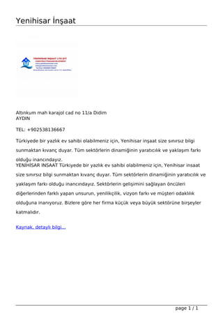 Yenihisar İnşaat
Altınkum mah karajol cad no 11/a Didim
AYDIN
TEL: +902538136667
Türkiyede bir yazlık ev sahibi olabilmeniz için, Yenihisar inşaat size sınırsız bilgi
sunmaktan kıvanç duyar. Tüm sektörlerin dinamiğinin yaratıcılık ve yaklaşım farkı
olduğu inancındayız.
YENİHİSAR INSAAT Türkiyede bir yazlık ev sahibi olabilmeniz için, Yenihisar insaat
size sınırsız bilgi sunmaktan kıvanç duyar. Tüm sektörlerin dinamiğinin yaratıcılık ve
yaklaşım farkı olduğu inancındayız. Sektörlerin gelişimini sağlayan öncüleri
diğerlerinden farklı yapan unsurun, yenilikçilik, vizyon farkı ve müşteri odaklılık
olduğuna inanıyoruz. Bizlere göre her firma küçük veya büyük sektörüne birşeyler
katmalıdır.
Kaynak, detaylı bilgi...
Powered by TCPDF (www.tcpdf.org)
page 1 / 1
 