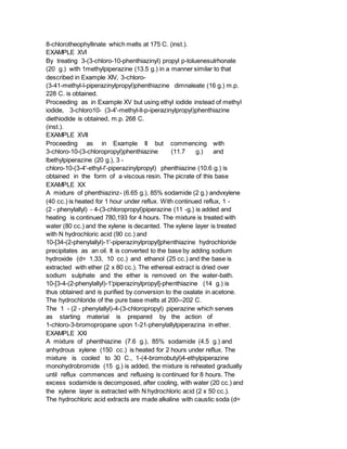 8-chlorotheophyllinate which melts at 175 C. (inst.).
EXAMPLE XVI
By treating 3-(3-chloro-10-phenthiazinyl) propyl p-toluenesulrhonate
(20 g.) with 1methylpiperazine (13.5 g.) in a manner similar to that
described in Example XIV, 3-chloro-
(3-41-methyl-l-piperazinylpropyl)phenthiazine dimnaleate (16 g.) m.p.
228 C. is obtained.
Proceeding as in Example XV but using ethyl iodide instead of methyl
iodide, 3-chloro10- (3-4'-methyl-ll-p-iperazinylpropyl)phenthiazine
diethiodide is obtained, m.p. 268 C.
(inst.).
EXAMPLE XVII
Proceeding as in Example II but commencing with
3-chloro-10-(3-chloropropyl)phenthiazine (11.7 g.) and
lbethylpiperazine (20 g.), 3 -
chloro-10-(3-4'-ethyl-l'-piperazinylpropyl) phenthiazine (10.6 g.) is
obtained in the form of a viscous resin. The picrate of this base
EXAMPLE XX
A mixture of phenthiazinz- (6.65 g.), 85% sodamide (2 g.) andvxylene
(40 cc.) is heated for 1 hour under reflux. With continued reflux, 1 -
(2 - phenylallyl) - 4-(3-chloropropyl)piperazine (11 -g.) is added and
heating is continued 780,193 for 4 hours. The mixture is treated with
water (80 cc.) and the xylene is decanted. The xylene layer is treated
with N hydrochloric acid (90 cc.) and
10-[34-(2-phenylallyl)-1'-piperazinylpropyl]phenthiazine hydrochloride
precipitates as an oil. It is converted to the base by adding sodium
hydroxide (d= 1.33, 10 cc.) and ethanol (25 cc.) and the base is
extracted with ether (2 x 80 cc.). The ethereal extract is dried over
sodium sulphate and the ether is removed on the water-bath.
10-[3-4-(2-phenylallyl)-1'piperazinylpropyl]-phenthiazine (14 g.) is
thus obtained and is purified by conversion to the oxalate in acetone.
The hydrochloride of the pure base melts at 200--202 C.
The 1 - (2 - phenylallyl)-4-(3-chloropropyl) piperazine which serves
as starting material is prepared by the action of
1-chloro-3-bromopropane upon 1-21-phenylallylpiperazina in ether.
EXAMPLE XXI
A mixture of phenthiazine (7.6 g.), 85% sodamide (4.5 g.) and
anhydrous xylene (150 cc.) is heated for 2 hours under reflux. The
mixture is cooled to 30 C., 1-(4-bromobutyl)4-ethylpiperazine
monohydrobromide (15 g.) is added, the mixture is reheated gradually
until reflux commences and refluxing is continued for 8 hours. The
excess sodamide is decomposed, after cooling, with water (20 cc.) and
the xylene layer is extracted with N hydrochloric acid (2 x 50 cc.).
The hydrochloric acid extracts are made alkaline with caustic soda (d=
 