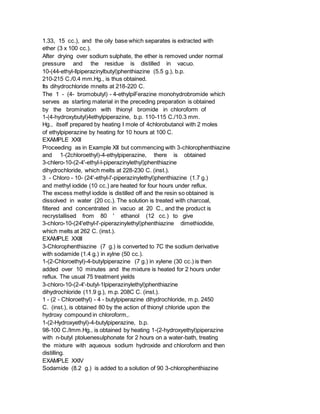 1.33, 15 cc.), and the oily base which separates is extracted with
ether (3 x 100 cc.).
After drying over sodium sulphate, the ether is removed under normal
pressure and the residue is distilled in vacuo.
10-(44-ethyl-llpiperazinylbutyl)phenthiazine (5.5 g.), b.p.
210-215 C./0.4 mm.Hg., is thus obtained.
Its dihydrochloride mnelts at 218-220 C.
The 1 - (4- bromobutyl) - 4-ethylpiFerazine monohydrobromide which
serves as starting material in the preceding preparation is obtained
by the bromination with thionyl bromide in chloroform of
1-(4-hydroxybutyl)4ethylpiperazine, b.p. 110-115 C./10.3 mm.
Hg., itself prepared by heating I mole of 4chlorobutanol with 2 moles
of ethylpiperazine by heating for 10 hours at 100 C.
EXAMPLE XXII
Proceeding as in Example XII but commencing with 3-chlorophenthiazine
and 1-(2chloroethyl)-4-ethylpiperazine, there is obtained
3-chlero-10-(2-4'-ethyl-l-piperazinylethyl)phenthiazine
dihydrochloride, which melts at 228-230 C. (inst.).
3 - Chloro - 10- (24'-ethyl-l'-piperazinylethyl)phenthiazine (1.7 g.)
and methyl iodide (10 cc.) are heated for four hours under reflux.
The excess methyl iodide is distilled off and the resin so obtained is
dissolved in water (20 cc.). The solution is treated with charcoal,
filtered and concentrated in vacuo at 20 C., and the product is
recrystallised from 80 ' ethanol (12 cc.) to give
3-chloro-10-(24'ethyl-l'-piperazinylethyl)phenthiazine dimethiodide,
which melts at 262 C. (inst.).
EXAMPLE XXIII
3-Chlorophenthiazine (7 g.) is converted to 7C the sodium derivative
with sodamide (1.4 g.) in xylne (50 cc.).
1-(2-Chloroethyl)-4-butylpiperazine (7 g.) in xylene (30 cc.) is then
added over 10 minutes and the mixture is heated for 2 hours under
reflux. The usual 75 treatment yields
3-chloro-10-(2-4'-butyl-1lpiperazinylethyl)phenthiazine
dihydrochloride (11.9 g.), m.p. 208C C. (inst.).
1 - (2 - Chloroethyl) - 4 - butylpiperazine dihydrochloride, m.p. 2450
C. (inst.), is obtained 80 by the action of thionyl chloride upon the
hydroxy compound in chloroform,.
1-(2-Hydroxyethyl)-4-butylpiperazine, b.p.
98-100 C./lmm.Hg., is obtained by heating 1-(2-hydroxyethyl)piperazine
with n-butyl ptoluenesulphonate for 2 hours on a water-bath, treating
the mixture with aqueous sodium hydroxide and chloroform and then
distilling.
EXAMPLE XXIV
Sodamide (8.2 g.) is added to a solution of 90 3-chlorophenthiazine
 