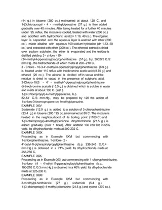(44 g.) in toluene (250 cc.) maintained at about 120 C. and
1-(3chloropropyl - 4 - mnethylpiperazine (37 g.) is then added
gradually over 40 minutes. After being heated for a further 40 minutes
under 95 reflux, the mixture is cooled, treated with water (200 cc.)
and acidified with hydrochloric acid(d= 1.19, 40 cc.). The organic
layer is separated and the aqueous layer is washed with ether (200
cc.), made alkaline with aqueous 100 sodium hydroxide (d= 1.33, 50
cc.) and extracted with ether (300 cc.). The ethereal extract is dried
over sodium sulphate, the ether is evaporated and the residue is
distilled yielding 3 - chloro - 10-
(34-methyl-l-piperazinylpropyl)phenthiazine (57 g.), b.p. 260275 C./2
mm.Hg., the hkdrochloride of which melts at 200--210 C.
3 - Chloro - 10-3-4'-methyl-ll-piperazinylpropyl)phenthiazine (6.9 g.)
is heated under 110 reflux with theobromine acetic acid (8.75 g.) and
ethanol (20 cc.). The alcohol is distilled off in vacua and the
residue is dried in vacuo in the presence of sulphuric acid.
3-Chloro-10(3 - 4' - methyl-l'-piperazinylpropyl)phenthiazine
di-theobromine acetate (15.5 g.) is obtained which is soluble in water
and melts at about 130 C. (inst.).
1-(3-Chloropropyl)-4-methylpiperazine, b.p.
82-83' C./3 mm.Hg., may be prepared by 120 the action of
1-chloro-3-bromopropane on 1methylpiperazine.
EXAMPLE XXV
Sodamide (12.9 g.) is added to a solution of 3-chlorophenthiazine
(23.4 g.) in toluene (300 125 cc.) maintained at 80 C. The mixture is
heated in the neighbourhood of its boiling point (1100 C.) and
1-(3-chloropropyl)-4methylpiperazine dihydrochloride (27.5 g.) is
added gradually (over 1 hour). After addition 130 780,193 in 55%
yield. Its dihydrochloride melts at 200-202 C.
EXAMPLE XXIX
Proceeding as in Example XXVI but commencing with
1-chlorophenthiazine, 1-chloro- (3 -
4'-butyl-1l-pip'erazinylpropyl)phenthiazine (b.p. 236-245 C./0.4
mm.Hg.) is obtained in a 71% yield. Its dihydrochloride melts at
255-256 C.
EXAMPLE XXX
Proceeding as in Example XXI but commencing with 1-chlorophenthiazine,
1-chloro- (4 - 4'-ethyl-1l'-piperazinylbutyl)phenthiazine (b.p,.
180-210 C./0.3 mm.Hg.) is obtained in a 40% yield. Its dihydrochloride
melts at 225-230 C.
EXAMPLE XXXI
Proceeding as in Example XXVI but commencing with
3-mrethylpLhenthiazine (27 g.), sodamide (5.4 g.),
1-(3-chloropropyl)-4-methyl piperazine (24.5 g.) and xylene (270 cc.),
 