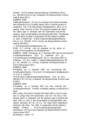 3methyl- 10-(3-4'-methyl-l'-piperazinylpropyl) phenthiazine (40 g.),
b.p. 230-245 C./0.9 mm.Hg., is obtained, the dihydrochioride of which
malts at about 200 C.
EXAMPLE XXXII
3-Methylphenthiazin'e (21.3 g.) is converted to the sodium derivative
with sodamide (4.5 g.) in boiling xylene (180 cc.) and the product is'
condensed with 1-(3-chloropropyl)-4-ethylpiperazine (22.9 g.) by
heating under reflux for 3 hours. The mixture is treated with water,
the xylene layer is extracted with 2N hydrochloric acid and the
aqueous layer is made alkaline and extracted with ether. The ethereal
extract is dried, the ether is evaporated and the residue is distilled
to, yield 3-methyl-10(3 - 4-ethyl-1l-piperazinylpropyl)phenthiazine
(30 g.), b.p. 233-235 C./0.2 mm.Hg., the dihydrochloride of which
melts at 242-244 C.
1 - (3-Chloropropyl)-4-ethylpiperazine, b.p.
83-84 C./1 mm.Hg., may be prepared by the action of
1-chloro-3-bromopropane on 1ethylpiperazine.
EXAMPLE XXXIII Proceeding as in Example XXVI but commencing with
3-miethoxyphenthiazine (23.4 g.) sodamide (4.4 g.)
1-(3-chloropropyl)-4-methylpiperazine (20 g.) and xylene (230 cc.),
3methoxy - 10 - (3-4 - methyl - 1'-piperazinylpropyl)phenthiazine (28
g.), b.p. 245-255 C./1 mm.Hg., is obtained, the dihydrochioride of
which melts at about 225 C.
EXAMPLE XXXIV
Proceeding as, in Example XXVI but commencing with
3-methoxyphenthiazine (12 g.) and 1-(3-cloropropyl)-4-ethylpiperazine
(11.5 g.), 3 - methoxy -
10-(3-41-ethyl-1l-piperazinylpropyl)phenthiazine (12.5 g.) bh.p.
238-243 C./0.7 mm.Hg., is obtained, the dihydrochloride of which melts
at 229 C.
EXAMPLE XXXV
Proceeding- as in Example XXVI but comr mencing with
3-metoxyphenthiazine, 3-methis completed, heating is continued for 3
hours.
After cooling, the mixture is treated with water (250 cc.) and is made
acid to Congo Red with hydrochloric acid (d= 1.19, 30 cc.). The
toluene layer? is separated and the aqueous; layer is washed with
ether (250 cc.) and is then made alkaline to phenolphthalein with
sodium hydroxide (d=1.33, 35 cc.). The base which separates is
extracted with ether. The ether is evaporated and the residue is
distilled. 3Chloro - 10-(3-4-rnethyl-ll-piperazinylpropyl)
phenthiazine (27.3 g.) is thus obtained, the dihydrochloride of which
melts at about 195 C.
By treating 3 - chloro - 10 -
 