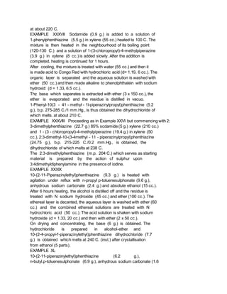 at about 220 C.
EXAMPLE XXXVII Sodamide (0.9 g.) is added to a solution of
1-phenylphenthiazine (5.5 g.) in xylene (55 cc.) heated to 100 C. The
mixture is then heated in the neighbourhood of its boiling point
(120-130 C.) and a solution of 1-(3-chloropropyl)-4-methylpiperazine
(3.9 g.) in xylene (8 cc.) is added slowly. After the addition is
completed, heating is continued for 1 hours.
After cooling, the mixture is treated with water (55 cc.) and then it
is made acid to Congo Red with hydrochloric acid (d= 1.19, 6 cc.). The
organic layer is separated and the aqueous solution is washed with
ether (50 cc.) and then made alkaline to phenolphthalein with sodium
hydroxid: (d = 1.33, 6.5 cc.).
Thz base which separates is extracted with ether (3 x 150 cc.), the
ether is evaporated and the residue is distilled in vacuo.
1-Phenyl-10(3 - 41 - methyl - 1l-piperazinylpropyl)phenthiazine (5.2
g.), b.p. 275-285 C./1 mm.Hg., is thus obtained the dihydrochloride of
which melts. at about 210 C.
EXAMPLE XXXVIII Proceeding as in Example XXVI but commencing with 2:
3-dimethylphenthiazine (22.7 g.) 85% scdamide (5 g.) xylene (210 cc.)
and 1 - (3 - chloropropyl)-4-methylpiperazine (19.4 g.) in xylene (50
cc.), 2:3-dimethyl-10-(3-4methyl - 11 - piperazinylpropyl)phenthiazine
(24.75 g.), b.p. 215-225 C./0.2 mm.Hg., is obtained, the
dihydrochloride of which melts at 238 C.
The 2:3-dimethylphenthiazine (m.p. 204 C.) which serves as starting
material is prepared by the action cf sulphur upon
3:4dimethyldiphenylamine in the presence of iodine.
EXAMPLE XXXIX
10-(2-11-Piperazinylethyl)phenthiazine (9.3 g.) is heated with
agitation under reflux with n-propyl p-toluenesulphonate (9.6 g.),
anhydrous sodium carbonate (2.4 g.) and absolute ethanol (15 cc.).
After 6 hours heating, the alcohol is distilled off and the residue is
treated with N sodium hydroxide (45 cc.) and ether (100 cc.). The
ethereal layer is decanted, the aqueous layer is washed with ether (60
cc.) and the combined ethereal solutions are treated with N
hydrochloric acid (50 cc.). The acid solution is shaken with sodium
hydroxide (d = 1.33, 20 cc.) and then with ether (2 x 50 cc.).
On drying and concentrating, the base (6 g.) is obtained. The
hydrochloride is prepared in alcohol-ether and
10-(2-4-propyl-l'-piperazinylethyl)phenthiazine dihydrochloride (7.7
g.) is obtained which melts at 240 C. (inst.) after crystallisation
from ethanol (5 parts).
EXAMPLE XL
10-(2-11-piperazinylethyl)phenthiazine (6.2 g.),
n-butyl.p-toluenesulphonate (6.9 g.), anhydrous sodium carbonate (1.6
 