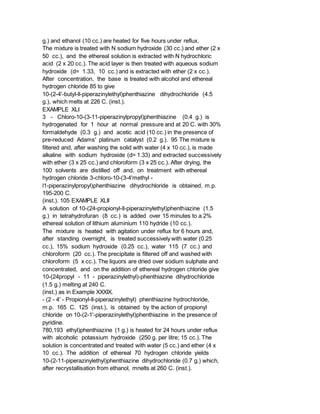 g.) and ethanol (10 cc.) are heated for five hours under reflux.
The mixture is treated with N sodium hydroxide (30 cc.) and ether (2 x
50 cc.), and the ethereal solution is extracted with N hydrochloric
acid (2 x 20 cc.). The acid layer is then treated with aqueous sodium
hydroxide (d= 1.33, 10 cc.) and is extracted with ether (2 x cc.).
After concentration, the base is treated with alcohol and ethereal
hydrogen chloride 85 to give
10-(2-4'-butyl-ll-piperazinylethyl)phenthiazine dihydrochloride (4.5
g.), which melts at 226 C. (inst.).
EXAMPLE XLI
3 - Chloro-10-(3-11-piperazinylpropyl)phenthiazine (0.4 g.) is
hydrogenated for 1 hour at normal pressure and at 20 C. with 30%
formaldehyde (0.3 g.) and acetic acid (10 cc.) in the presence of
pre-reduced Adams' platinum catalyst (0.2 g.). 95 The mixture is
filtered and, after washing the solid with water (4 x 10 cc.), is made
alkaline with sodium hydroxide (d= 1.33) and extracted successively
with ether (3 x 25 cc.) and chloroform (3 x 25 cc.). After drying, the
100 solvents are distilled off and, on treatment with ethereal
hydrogen chloride 3-chloro-10-(3-4'methyl -
l1-piperazinylpropyl)phenthiazine dihydrochloride is obtained, m.p.
195-200 C.
(inst.). 105 EXAMPLE XLII
A solution of 10-(24-propionyl-ll-piperazinylethyl)phenthiazine (1.5
g.) in tetrahydrofuran (8 cc.) is added over 15 minutes to a 2%
ethereal solution of lithium aluminium 110 hydride (10 cc.).
The mixture is heated with agitation under reflux for 6 hours and,
after standing overnight, is treated successively with water (0.25
cc.), 15% sodium hydroxide (0.25 cc.), water 115 (7 cc.) and
chloroform (20 cc.). The precipitate is filtered off and washed with
chloroform (5 x cc.). The liquors are dried over sodium sulphate and
concentrated, and on the addition of ethereal hydrogen chloride give
10-(24propyl - 11 - piperazinylethyl)-phenthiazine dihydrochloride
(1.5 g.) melting at 240 C.
(inst.) as in Example XXXIX.
- (2 - 4' - Propionyl-ll-piperazinylethyl) phenthiazine hydrochloride,
m.p. 165 C. 125 (inst.), is obtained by the action of propionyl
chloride on 10-(2-1'-piperazinylethyl)phenthiazine in the presence of
pyridine.
780,193 ethyl)phenthiazine (1 g.) is heated for 24 hours under reflux
with alcoholic potassium hydroxide (250 g. per litre; 15 cc.). The
solution is concentrated and treated with water (5 cc.) and ether (4 x
10 cc.). The addition of ethereal 70 hydrogen chloride yields
10-(2-11-piperazinylethyl)phenthiazine dihydrochloride (0.7 g.) which,
after recrystallisation from ethanol, mnelts at 260 C. (inst.).
 