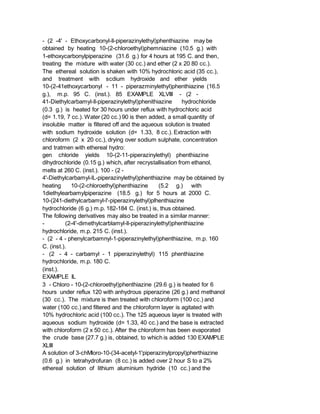 - (2 -4' - Ethoxycarbonyl-ll-piperazinylethyl)phenthiazine may be
obtained by heating 10-(2-chloroethyl)phemniazine (10.5 g.) with
1-ethoxycarbonylpiperazine (31.6 g.) for 4 hours at 195 C. and then,
treating the mixture with water (30 cc.) and ether (2 x 20 80 cc.).
The ethereal solution is shaken with 10% hydrochloric acid (35 cc.),
and treatment with scdium hydroxide and ether yields
10-(2-41ethoxycarbonyl - 11 - piperazminylethyl)phenthiazine (16.5
g.), m.p. 95 C. (inst.). 85 EXAMPLE XLVIII - (2 -
41-Diethylcarbamyl-ll-piperazinylethyl)phenithiazine hydrochloride
(0.3 g.) is heated for 30 hours under reflux with hydrochloric acid
(d= 1.19, 7 cc.). Water (20 cc.) 90 is then added, a small quantity of
insoluble matter is filtered off and the aqueous solution is treated
with sodium hydroxide solution (d= 1.33, 8 cc.). Extraction with
chloroform (2 x 20 cc.), drying over sodium sulphate, concentration
and tratmen with ethereal hydro:
gen chloride yields 10-(2-11-piperazinylethyl) phenthiazine
dihydrochloride (0.15 g.) which, after recrystallisation from ethanol,
melts at 260 C. (inst.). 100 - (2 -
4'-Diethylcarbamyl-lL-piperazinylethyl)phenthiazine may be obtained by
heating 10-(2-chloroethyl)phenthiazine (5.2 g.) with
1diethylearbamylpiperazine (18.5 g.) for 5 hours at 2000 C.
10-(241-diethylcarbamyl-l'-piperazinylethyl)plhenthiazine
hydrochloride (6 g.) m.p. 182-184 C. (inst.) is, thus obtained.
The following derivatives may also be treated in a similar manner:
- (2-4'-dimethylcarblamyl-ll-piperazinylethyl)phenthiazine
hydrochloride, m.p. 215 C. (inst.).
- (2 - 4 - phenylcarbamnyl-1-piperazinylethyl)phenthiazine, m.p. 160
C. (inst.).
- (2 - 4 - carbamyl - 1 piperazinylethyl) 115 phenthiazine
hydrochloride, m.p. 180 C.
(inst.).
EXAMPLE IL
3 - Chloro - 10-(2-chloroethyl)phenthiazine (29.6 g.) is heated for 6
hours under reflux 120 with anhydrous piperazine (26 g.) and methanol
(30 cc.). The mixture is then treated with chloroform (100 cc.) and
water (100 cc.) and filtered and the chloroform layer is agitated with
10% hydrochloric acid (100 cc.). The 125 aqueous layer is treated with
aqueous sodium hydroxide (d= 1.33, 40 cc.) and the base is extracted
with chloroform (2 x 50 cc.). After the chloroform has been evaporated
the crude base (27.7 g.) is, obtained, to which is added 130 EXAMPLE
XLIII
A solution of 3-chMloro-10-(34-acetyl-1'piperazinylpropyl)pherthiazine
(0.6 g.) in tetrahydrofuran (8 cc.) is added over 2 hour S to a 2%
ethereal solution of lithium aluminium hydride (10 cc.) and the
 
