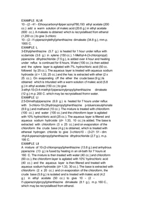 EXAMPLE XLVII
10 - (2 - 41 - Ethoxycarbonyl-llpiper:azinyl780,193 ethyl acetate (200
cc.) add a warm solution of maleic acid (20.8 g.) in ethyl acetate
(600 cc.). A maleate is obtained which is recrystallised from ethanol
(1,200 cc.) to give 3-chloro:
10 - (2 - l1-piperazinylethyl)phenthiazine dimaleate (34.8 g.), rnm.p.
1955 C.
EXAMPLE L
3-Ethylphenthiazine (5.7 g.) is heated for 1 hour under reflux with
scdamide (3.6 g.) in xylene (150 cc.). 1-Methyl-4-(3-chloropropyl)
piperazine dihydrechloride (7.5 g.), is added over 4 hour and heating
under reflux is continued for 6 hours. Water (100 cc.) is then added
and the xylene layer is agitated with 7%. hydrochloric acid (50 cc.
followed by 25 cc.). The aqueous layer is treated with aqueous sodium
hydroxide (d = 1.33, 25 cc.) and the has: is extracted with ether (2 x
25 cc.). On evaporating cff the ether the crude base (9 g.) Is
obtained which is triturated with a warm solution cf maleic acid (5.8
g.) in ethyl acetate (150 cc.) to give
3-ethyl-10-(3-4-miethyl-l'piperazinylpropyl)phenthiazine dirraleate
(12 g.) m.p. 200 C. which may be recrystallised fromn water.
EXAMPLE LI
2:5-Dimethylpiperazine (6.9 g.) is heated for 7 hours under reflux
with 3-chloro-10-(3hydroxypropyl)phenthiazine p-toluencesulphonate
(8.9 g.) and methanol (10 cc.). The mixture is treated with chloroform
(100 cc.) and water (100 cc.) and the chloroform layer is agitated
with 10% hydrochloric acid (25 cc.). The aqueous layer is filtered and
aqueous sodium hydrcxide (d= 1.33, 10 cc.) is added. The base is
extracted with chloroform (3 x 25 cc.) and on evaporation of the
chloroform the crude base (4 g.) is obtained, which is treated with
ethereal hydrogen chloride to give 3-chloro10 - (3-21: 51 - dim
-thyl-ll-piperazinylpropyl)phenthiazine dihydrochloride (2.7 g.), m.p.
195 C.
EXAMPLE LII
A mixture of 10-(2-chloropropyl)phenthiazine (13.8 g.) and anhydrous
piperazine (13 g.) is fused by heating in an oil-bath for 7 hours at
160 C. The mixture is then treated with water (40 cc.) and chloroform
(60 cc.), the chloroform layer is agitated with 10%' hydrochloric acid
(40 cc.) and the aqueous layer is then filtered and treated with
aqueous sodium hydroxide (d= 1.33, 30 cc.). The base is extracted with
chloroform (2 x 20 cc.) and cn evaporation of the chloroform, the
crude base (5.9 g.) is isolated and is treated with traleic acid (4.2
g.) in ethyl acetate (50 cc.) to give 10 - (2 -
l1-piperazinylprcpyl)phenthiazine dimaleate (8.1 g.), m.p. 160 C.,
which may be recrystallised from ethanol.
 