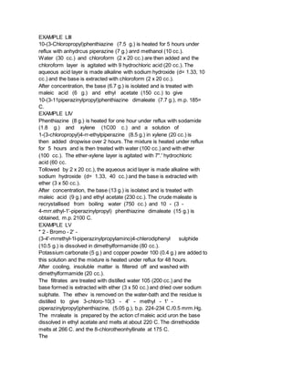 EXAMPLE LIII
10-(3-Chloropropyl)phenthiazine (7.5 g.) is heated for 5 hours under
reflux with anhydrcus piperazine (7 g.) anrd methanol (10 cc.).
Water (30 cc.) and chloroform (2 x 20 cc.) are then added and the
chloroform layer is agitated with 9 hydrochloric acid (20 cc.). The
aqueous acid layer is made alkaline with sodium hydroxide (d= 1.33, 10
cc.) and the base is extracted with chloroform (2 x 20 cc.).
After concentration, the base (6.7 g.) is isolated and is treated with
maleic acid (6 g.) and ethyl acetate (150 cc.) to give
10-(3-11piperazinylpropyl)phenthiazine dimaleate (7.7 g.), m.p. 185=
C.
EXAMPLE LIV
Phenthiazine (8 g.) is heated for one hour under reflux with sodamide
(1.8 g.) and xylene (1C00 c.) and a solution of
1-(3-chloropropyl)4-rr-ethylpiperazine (8.5 g.) in xylene (20 cc.) is
then added dropwise over 2 hours. The mixture is heated under reflux
for 5 hours and is then treated with water (100 cc.) and with ether
(100 cc.). The ether-xylene layer is agitated with 7".' hydrochloric
acid (60 cc.
Tollowed by 2 x 20 cc.), the aqueous acid layer is made alkaline with
sodium hydroxide (d= 1.33, 40 cc.) and the base is extracted with
ether (3 x 50 cc.).
After concentration, the base (13 g.) is isolated and is treated with
maleic acid (9 g.) and ethyl acetate (230 cc.). The crude maleate is
recrystallised from boiling water (750 cc.) and 10 - (3 -
4-mrr.ethyl-1'-piperazinylpropyl) phenthiazine dimaleate (15 g.) is
obtained, m.p. 2100 C.
EXAMPLE LV
* 2 - Bromo - 2' -
(3-4'-mrrethyl-1l-piperazinylpropylamino)4-chlerodiphenyl sulphide
(10.5 g.) is dissolved in dimethylformamide (80 cc.).
Potassium carbonate (5 g.) and copper powder 100 (0.4 g.) are added to
this solution and the mixture is heated under reflux for 48 hours.
After cooling, insoluble matter is filtered off and washed with
dimethylformamide (20 cc.).
The filtrates are treated with distilled water 105 (200 cc.) and the
base formed is extracted with ether (3 x 50 cc.) and dried over sodium
sulphate. The ethev is removed on the water-bath and the residue is
distilled to give 3-chloro-10(3 - 4' - methyl - 1' -
piperazinylpropyl)phenthiazine, (5.05 g.), b.p. 224-234 C./0.5 mrm.Hg.
The mraleate is prepared by the action cf maleic acid uron the base
dissolved in ethyl acetate and melts at about 220 C. The dirrethiodide
melts at 266 C. and the 8-chlorotheonhyllinate at 175 C.
The
 