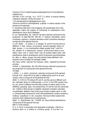 2-bromo-2'-(3-4'-methyl-ll-piperazinylpropylamino)-4'-chlcrodiphenyl
sulphide (b.p.
234-245 C./0.5 mm.Hg., m.p. 75-77 C.) which is used as starting
material is obtained 120 by the action. of
1-(3-chloropropyl)-4-methylpiperazine upon
2-bromo-2-amino-4'-chlorodiphenyl sulphide in xvlene solution in the
presence of sodamide.
It should be noted that in the foregoing 125 specification and in the
appended claims the system of numbering of substituents in the
phenthiazine ring is that of Bellstein.
In our Specification No. 632,277 we have claimed a process for the
production of phen780,193 780,193 11 thiazine derivativeb which
comprises reacting a thiazine derivative which comprises reacting a
compound of the general formula:
X (cR, R2)D- - D where X is halogen, R, and R1 are the same or
different in their various occurrences and are hydrogen atoms.:or
alkyl groups, n is a small positive integer greater than 1 and D is
the residue of a heterocyclic nucleus of which the N atom is one
hetero atom and in which there may be another hetero atom, with
phenthiazine itself or phenthiazine which is benzene-ring-subhstituted
by alkyl or alkoxy groups, the said reaction being effected in the
presence of an acceptor for hydrogen halide.
We have further claimed the products when - obtained by the said
process.
Further in Specification No. 641,452 we have clainmed a process for
the production of compounds of the general formula:
I R 0aN(:
( Ri22),- 1 p which comprises reacting a compound of the general
formula R.X, where R5 is! an alkyl or aralkyl group and X is an acid
residue, with a compound of the general formula:
25S0 3 (1-R3 (C,I 'R wherein R1 and R. are the same or different and
are hydrogen atoms or methyl groups, n is 2 or 3, the CRR. groups may
be the same or different and the total number of carbon atoms in the
(GRR2)a grouping does not exceed three, R, and R.4 are the same and
are methyl or ethyl groups or together represent a divalent saturated
unsubstituted alkylene chain which may include a hetero atom, or with
a corresponding compound in which the phenthiazine nucleus contains a
methoxy substituent in the 3-position. We have further claimed the
products when obtained by the said process.
Again, in Specification No. 716,206 we have claimed phenthiazine
compounds of the general formula:
N/R' A- N R2 wherein:
R is in the 6- or 8-position and represents a hydrogen, chlorine or
bromine atom or a methyl or me.thoxy group, X is in the 1- or
 