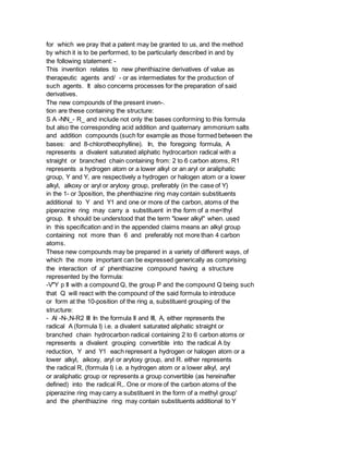 for which we pray that a patent may be granted to us, and the method
by which it is to be performed, to be particularly described in and by
the following statement: -
This invention relates to new phenthiazine derivatives of value as
therapeutic agents and/ - or as intermediates for the production of
such agents. It also concerns processes for the preparation of said
derivatives.
The new compounds of the present inven-.
tion are these containing the structure:
S A -NN_- R_ and include not only the bases conforming to this formula
but also the corresponding acid addition and quaternary ammonium salts
and addition compounds (such for example as those formed between the
bases: and 8-chlorotheophylline). In, the foregoing formula, A
represents a divalent saturated aliphatic hydrocarbon radical with a
straight or branched chain containing from: 2 to 6 carbon atoms, R1
represents a hydrogen atom or a lower alkyl or an aryl or araliphatic
group, Y and Y, are respectively a hydrogen or halogen atom or a lower
alkyl, alkoxy or aryl or aryloxy group, preferably (in the case of Y)
in the 1- or 3position, the phenthiazine ring may contain substituents
additional to Y and Y1 and one or more of the carbon, atoms of the
piperazine ring may carry a substituent in the form of a me<thyl
group. It should be understood that the term "lower alkyl" when. used
in this specification and in the appended claims means an alkyl group
containing not more than 6 and preferably not more than 4 carbon
atoms.
These new compounds may be prepared in a variety of different ways, of
which the more important can be expressed generically as comprising
the interaction of a' phenthiazine compound having a structure
represented by the formula:
-V"Y p II with a compound Q, the group P and the compound Q being such
that Q will react with the compound of the said formula to introduce
or form at the 10-position of the ring a, substituent grouping of the
structure:
- Al -N-,N-R2 III In the formula II and III, A, either represents the
radical A (formula I) i.e. a divalent saturated aliphatic straight or
branched chain hydrocarbon radical containing 2 to 6 carbon atoms or
represents a divalent grouping convertible into the radical A by
reduction, Y and Y1 each represent a hydrogen or halogen atom or a
lower alkyl, aikoxy, aryl or aryloxy group, and R. either represents
the radical R, (formula I) i.e. a hydrogen atom or a lower alkyl, aryl
or araliphatic group or represents a group convertible (as hereinafter
defined) into the radical R,. One or more of the carbon atoms of the
piperazine ring may carry a substituent in the form of a methyl group'
and the phenthiazine ring may contain substituents additional to Y
 