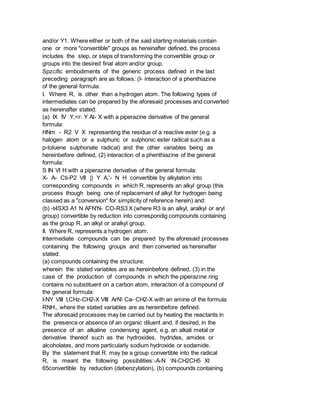 and/or Y1. Where either or both of the said starting materials contain
one or more "convertible" groups as hereinafter defined, the process
includes the step, or steps of transforming the convertible group or
groups into the desired final atom and/or group.
Spzcific embodiments of the generic process defined in the last
preceding paragraph are as follows: (I- interaction of a phenthiazine
of the general formula:
I. Where R, is other than a hydrogen atom. The following types of
intermediates can be prepared by the aforesaid processes and converted
as hereinafter stated:
(a) IX IV Y,<r: Y Al- X with a piperazine derivative of the general
formula:
HNm - R2 V X representing the residue of a reactive ester (e.g. a
halogen atom or a sulphuric or sulphonic ester radical such as a
p-toluene sulphonate radical) and the other variables being as
hereinbefore defined, (2) interaction of a phenthiazine of the general
formula:
S IN VI H with a piperazine derivative of the general formula:
X- A- Cti-P2 VII |) Y A,'- N H convertible by alkylation into
corresponding compounds in which R, represents an alkyl group (this
process though being one of replacement of alkyl for hydrogen being
classed as a "conversion" for simplicity of reference herein) and:
(b) -t4SX3 A1 N AFN'N- CO-RS3 X (where R3 is an alkyl, aralkyl or aryl
group) convertible by reduction into correspondig compounds containing
as the group R, an alkyl or aralkyl group.
II. Where R, represents a hydrogen atom.
Intermediate compounds can be prepared by the aforesaid processes
containing the following groups and then converted as hereinafter
stated:
(a) compounds containing the structure:
wherein the stated variables are as hereinbefore defined, (3) in the
case of the production of compounds in which the piperazine ring
contains no substituent on a carbon atom, interaction of a compound of
the general formula:
I-NY VIII I,CHz-CH2-X VIII ArN Ca- CH2-X with an amine of the formula
RNH., where the stated variables are as hereinbefore defined.
The aforesaid processes may be carried out by heating the reactants in
the presence or absence of an organic diluent and, if desired, in the
presence of an alkaline condensing agent, e.g. an alkali metal or
derivative thereof such as the hydroxides, hydrides, amides or
alcoholates, and more particularly sodium hydroxide or sodamide.
By the statement that R. may be a group convertible into the radical
R, is meant the following possibilities:-A-N N-CH2CH5 XI
65convertible by reduction (debenzylation), (b) compounds containing
 