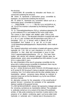 the structure:
- A-Nx,N-C6H5 XII convertible by nitrosation and fission, (c)
compounds containing the structure:
XIII where R, represents a hydrocarbon group, convertible by
hydrolysis, (d) compounds containing the structure:
XIV 75 where R., represents any convenient radical such as a
hydrocarbon group, convertible by hydrolysis.
---..... PRED-REN& - ------ -- - -- 780,193 -A,-N,,.N-COOP4 N, N_
-Al-. CO-O'IThe invention is illustrated by the following Examples.
EXAMPLE I
10- (2- Chloroethyl)phenthiazine (78.5 g.), anhydrous piperazine (76
g.) and methanol (75 cc.) are heated for four hours under reflux.
The mixture is then treated with distilled water (100 cc.) and
dhloroform (2 x 100 cc.). The decanted chloroform is washed with water
(2 x 50 cc.) and is shaken with 2N hydrochloric acid (150 cc.). A
precipitate (10.5 g.) is formed, which is filtered off and
recrystallised from butanol (1 g. per' 60 cc.) to give
1:4-di(10phenthiazinylethyl)piperazine dihydrochloride, which melts at
220 C. (inst.).
The aqueous hydrochloric acid solution is treated with aqueous sodium
hydroxide (d= 1.33; 100 cc.) and chloroformn (4 x 50 cc.). The
chloroform is then dried and concentrated in racuo to give
10-(2-1'-piperazinylethyl,)phenthiazine (74 g.). This base when
treated with alcohol and ethereal hydrogen chloride gives the
dihydrochloride which, when recrystallised from 90% ethanol (1 g. per
25 cc.), melts at 260 C. (inst.).
By way of illustration of the use of c groupings convertible into the
group with or without groups convertible int substituent, there may be
prepared intermediates of the following types:
(a) (b) 1- N7JN- R2 A2-Co-N_/N-R3 Y2-0-N N -CO-R3 divalent eing A, o
an R, amide XV XVI the group A. being an aliphatic hydrocarbon radical
containing from 1 to 5 carbon atoms and the other variables being, as
hereinbefore defined, conversion being effected by methods of
reduction known per se from the literature, e.g. by the use of lithium
aluminium hydride.
An alternative process for the preparation of the compFounds of
general formula I comprises the cyclisation of the appropriate
diphenyl sulphide of the general formula:
YI y XVII Hal NH-At-N"ZJN-R2 wherein Hal represents a halogen atom and
the remaining symbols are as. hereinbefore defined. This cyclisation
is preferably carried out min a solvent of the class of N-substituted
amides of fatty acids containing not mere than 3 carbon atoms in the
presence of an alkaline condensing agent such as an alkali metal
hydroxide or carbonate and, if desired, also in the presence of a
 