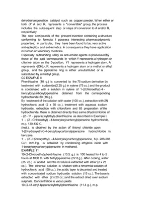 dehydrohalogenation catalyst such as copper powder. When either or
both of' A and R, represents a "convertible" group, the process
includes the subsequent step or steps of conversion to A and/or R,
respectively.
The new compounds of the present invention containing a structure
conforming to formula I possess interesting pharmacodynamic
properties; in particular, they have been found to be, very active
anti-epileptics and anti-emetics. In consequence they have application
in human or veterinary medicine.
Especially outstanding utility as anti-emetic agents is possessed by
those of the said comnpounds in which Y represents a hydrogen or
chlorine atom m the 3-position, Y1 represents a hydrogen atom, A
represents -(CH),-, R, represents a hydrogen atom or a methyl or ethyl
group, and the piperazine ring is either unsubstituted or is
substituted by a methyl group.
C0 EXAMPLE II
Phenthiazine (10 g.) is converted to the 75 sodium derivative by
treatment with sodamide (2.25 g.) in xylene (75 cc.) and the product
is condensed with a solution in xylene of 1-(2chloroethyl) 4 -
benzyloxycarbonylpiperazine obtained from the corresponding
hydrochloride 80 (16 g.).
By treatment of the solution with water (100 cc.), extraction with 2N
hydrochloric acid (2 x 50 cc.), treatment with aqueous sodium
hydroxide, extraction with chloroform and 85 preparation of the
hydrochloride, there is obtained directly thez same dihydrochloride of
- (2 - 11 - piperazinylethyl)-phenthiazine as described in Example I.
1 - (2 - Chloroathyl) - 4-benzyloxycarbonylpiperazine hydrochloride,
m.p. 130-132 C.
(inst.), is obtained by the action of' thionyl chloride upon
1-(2-hydroxyethyl)-4-benzyloxycarbonylpiperazine hydrochloride in
benzene.
1 - (2 - Hydroxyethyl) - 4-benzyloxycarbonylpiperazine, b.p. 286-288
G./1 mm.Hg., is obtained by condensing ethylene oxide with
1-benzyloxycarbonylpiperazine in methanol.
EXAMPLE II1
10-(2-Chloroethyl)phenthi'azine (10.5 g.) is 100 heated for 4 to 5
hours at 1800 C. with 1ethylpiperazine (22.8 g.). After cooling, water
(25 cc.) is added and the m!ixture is extracted with ether (2 x 25
cc.). The ethereal solution is shaken with a nmormlal solution of
hydrochloric acid (60 cc.), the acidic layer is decanted and treated
with concentrated sodium hydroxide solution (15 cc.). The base is
extracted with ether (2 x 20 cc.) and the extract dried over sodium
sulphate. Concentration in vacuo yields
10-(2-41-ethyl-llpiperazinylethyl)phenthiazine (11.4 g-), m.p.
 