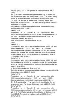 780,193 (inst.) 72' C. The picrate of this base melts at 260 C.
(inst.).
10- (2-4'-Ethyl-1'-piperazinylethyl)phenthiazine (2 g.) is heated for
two hours under reflux with methyl iodide (10 cc.). The excess methyl
iodide is distilled off and the residual resin is dissolved in water
(10 cc.). The solution is treated with charcoal, filtered and
evaporated in vacuo at 205 C. The residue is recrystallised from 90-:
ethanol (50 cc.) to give
10-(2-4-ethyl-l'-piperazinylethyl)phenthiazine dimethiedide (2.8 g.)
which melts at 240= C. (inst.).
EXAMPLE IV
Proceeding as in Example III but commencing with
10-(2-chloroethyl)-phenthiazine (5.25 g.) and 1-methylpiperazine (10
g.), 10(2 - 4'-methyl-l'-piperazinylethyl)phenthiazine (5.6g.) is
obtained in the form of a viscous:
resin. The picrate of this base melts at 2650 C.
(inst.).
EXAMPLE V
Commencing with 10-(2-chloroethyl)phenthiazine (5.25 g.) and
1-benzylpiperazine (15.5 g.) there is obtained
10-(24-benzyl-l-piperazinylethyl)phenthiazine (8 g.), which is then
treated with ethanol and ethereal hydrogen chloride to give the
dihydrochloride which, on recrystallisation from water (1 g. per 7
cc.), melts at 2300 C. (inst.).
EXAMPLE VI
Commencing with 10-(2-chloroethyl)phenthiazine (5.25 g.) and
1-phenylpiperazine (16.2 g.) a monohydrochloride (6.5 g.) is obtained
which is then recrystallised from a mixture of dimethylformamide and
water (1 g. per 20 cc.
of dimnethylformamide and 10 cc. cf wa er).
The 10-(2-4'-phenyl-1l-piperazinylethyl)phenthiazinz monohydrochloride
thus obtined melts at 2450 C. (inst.).
EXAMPLE VII
Proceeding as in Example III but commencing with
10-(2-chloroethyl)-phenthiazine (5.25 g.) and 2:3:4:5:
6-pentamethy'liperazine (15.6 g.), there is obtained 10-(2-2':31:
41: 51:6 - pentamethyl - 1' - ip erazinylethyl) phenthiazine (5.2 g.)
as a viscous resin. The picrate of this base melts at 2280 C. (inst.).
EXAMPLE VIII
Proceeding as in Example III but commencing with
10-(3-chloropropyl)-phenthiazine (11 g.) and 1-ethylpiperazine (22.8
g.), 10-(3-4'ethyl-l'-piperazinylpropyl)phenthiazine is obtained, m.p.
(inst.) 520 C. The picrate of this base melts at 2580 C. (inst.).
EXAMPLE IX
 