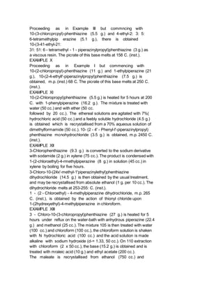 Proceeding as in Example III but commncing with
10-(3-chlorcprcpyl)-phenthiazine (5.5 g.) and 4-ethyl-2: 3: 5:
6-tetramethylpip erazine (5.1 g.), there is obtained
10-(3-41-ethyl-21:
31: 51: 6 - tetramethyl - 1 - piperazinylpropyl)phenthiazine (3 g.) as
a viscous resin. The picrate of this base melts at 158 C. (inst.).
EXAMPLE X
Proceeding as in Example I but commencing with
10-(2-chloropropyl)-phenthiazine (11 g.) and 1-ethylpiperazine (21
g.), 10-(2-4-ethyll'-piperazinylpropyl)phenthiazine (7.5 g.) is
obtained, m.p. (inst.) 68 C. The picrate of this base melts at 250 C.
(inst.).
EXAMPLE XI
10-(2-Chloropropyl)phenthiazine (5.5 g.) is heated for 5 hours at 200
C. with 1-phenylpiperazine (16.2 g.). The mixture is treated with
water (50 cc.) and with ether (50 cc.
followed by 20 cc.). The ethereal solutions are agitated with 7%(
hydrochloric acid (50 cc.) and a feebly soluble hydrochloride (4.5 g.)
is obtained which is recrystallised from a 70% aqueous solution of
dimethylformamide (50 cc.). 10- (2 - 4' - Phenyl-l'-piperazinylpropyl)
phenthiazine mcnohydrochloride (3.5 g.) is obtained, m.p. 2450 C.
(inst.).
EXAMPLE XII
3-Chlorophenthiazine (9.3 g.) is converted to the sodium derivative
with sodamide (2 g.) in xylene (75 cc.). The product is condensed with
1-(2-chloroethyl)-4-rmethylpiperazine (8 g.) in solution (45 cc.) in
xylene by boiling for five hours.
3-Chloro-10-(24x'-methyl-1'piperazinylethyl)phenthiazine
dihydrochlioride (14.5 g.) is then obtained by the usual treatment,
and may be recrystallised from absolute ethanol (1 g. per 10 cc.). The
dihydrochloride melts at 253-255: C. (inst.).
1 - (2 - Chloroethyl) - 4-methylpiperazine dihydrochloride, m.p. 265
C. (inst.), is obtained by the action of thionyl chloride upon
1-(2hydrexyethyl)-4-methylpiperazine in chloroform.
EXAMPLE XIII
3 - Chloro-10-(3-chloropropyl)phenthiazine (27 g.) is heated for 5
hours under reflux on the water-bath with anhydrous piperazine (22.4
g.) and methanol (25 cc.). The mixture 105 is then treated with water
(100 cc.) and chloroform (100 cc.), the chloroform solution is shaken
with N hydrochloric acid (100 cc.) and the acid solution is made
alkaline with sodium hydroxide (d-= 1.33, 50 cc.). On 110 extraction
with chloroform (2 x 50 cc.), the base (15.2 g.) is obtained and is
treated with mraleic acid (10 g.) and ethyl acetate (200 cc.).
The maleate is recrystallised from ethanol (750 cc.) and
 