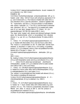 3-chloro-10-(3-1'-piperazinylpropyl)phenthiazine di-acid maleate (18
g.) is obtained, m.p. 186 C. (inst.).
EXAMPLE XIV
3-(3-Chloro-10-phenthiazinyl)propyl p-toluenesulphonate (20 g.) is
heated under reflux 120 for 5 hours with anhydrous piperazine (11.6
g.) and m:thanol (35 cc.). The mixture is treated with water (35 cc.)
and chloroform (70 cc.) and the chloroform., solution is agitated with
10 ' hydrochloric acid (50 cc.). The acid solution is made alkaline
with sodium hydroxide (d = 1.33, 50 cc.) and the base is extracted
with chloroform (50 cc.). The base (6.5 g.) is treated with maleic
acid (5 g.) and ethyl acetate (100 cc.). 3 - Chloro - 10 - (3-I -
piperazinylpropyl) 130 780,193 melts at 265 C. (inst.).
The base when treated with ethanol and ethereal hydrogen chloride
gives the dihydrochloride which is recrystallised from absolute
ethanol (1 g. per 25 cc.). The dihydrochloride 70 melts at 220 C.
(inst.).
3 - Chloro - 10 - (3-4'-ethyl-l'-piperazinylpropyl)phenthiazine (1.2
g.) is heated with ethyl iodide (10 cc.) for two hours under reflux.
The mixture is concentrated on the 75 water-bath and the resin
obtained is dissolved in water (10 cc.). On cooling, a crystalline
product (1.5 g.) is obtained, which is, then recrystallised from 80%
ethanol (25 cc.) to give 3 - chloro - 10 -
(3-4-ethyl-l'-piperazinylpropyl)phenthiazine diethiodide (0.8 g.),
m.p.
260 C. (inst.).
By treating 3-chloro-10-(3-4'-ethyl-ll-piperazinylpropyl)phenthiazine
(3.4 g.) with theophylline acetic acid (4 g.) and ethanol (15 cc.), 85
3 - chloro-10-(3-4-,ethyl-l-pip-razinylpropyl) phenthiazine
di-theophylline acetate (7.4 g.) is obtained which is water-soluble
and melts at 100 C. (inst.) (not sharp).
3 - Chloro - 10 - (34-ethyl-l'-piperazinylpropyl)phentbiazine (2 g.)
is heated for 2 hours under reflux with 8-chlerotheophylline (1.6 g.)
in mlethylethylketone (9 cc.) and water (1 cc.).
The solution is concentrated and then treated with ethanol (10 cc.).
The solutiorn crystallises 95 slowly and
3-chloro-10-(3-41-ethyl-ll-piperazinylpropyl)phenthiazine di - 8 -
chlorotheophyllinate (2.3 g.) is obtained, m.p. 1850 C.
(inst.):
3 - Chioro - 10 - (3-4'-ethyl-l'-piperazinylpropyl)phenthiazine (2 g.)
is heated for 1 hours tander reflux with methyl iodide (3 g.) and
acetone (10 cc.). The mixture is coneentrated,-dissolved in water,
filtered and dried in vacua at 200 C. and the product is
recrystallised from methanol (10 cc.).
3-Chloro-10-(34'-ethyl-l'-piperazinylpropyl)phenthiazine dimnethiodide
 