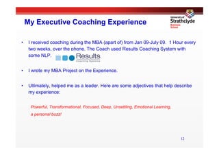 My Executive Coaching Experience

•     I received coaching during the MBA (apart of) from Jan 09-July 09. 1 Hour every
      two weeks, over the phone. The Coach used Results Coaching System with
      some NLP.


•     I wrote my MBA Project on the Experience.


•     Ultimately, helped me as a leader. Here are some adjectives that help describe
      my experience:


       Powerful, Transformational, Focused, Deep, Unsettling, Emotional Learning,
       a personal buzz!




                                                                                    12
 