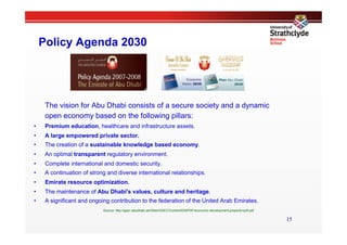 Policy Agenda 2030




      The vision for Abu Dhabi consists of a secure society and a dynamic
      open economy based on the following pillars:
•     Premium education, healthcare and infrastructure assets.
•     A large empowered private sector.
•     The creation of a sustainable knowledge based economy.
•     An optimal transparent regulatory environment.
•     Complete international and domestic security.
•     A continuation of strong and diverse international relationships.
•     Emirate resource optimization.
•     The maintenance of Abu Dhabi's values, culture and heritage.
•     A significant and ongoing contribution to the federation of the United Arab Emirates.
                             Source: http://gsec.abudhabi.ae/Sites/GSEC/Content/EN/PDF/economic-development,property=pdf.pdf

                                                                                                                               15
 