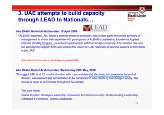 3. UAE attempts to build capacity
  through LEAD to Nationals…
Abu Dhabi, United Arab Emirates, 15 April 2008
– “ALDAR Properties, Abu Dhabi‘s premier property developer, has invited world renowned scholars of
    management to share their expertise with participants of ALDAR’s Leadership Excellence Applied
    Diploma (LEAD) Program. Launched in partnership with Cambridge University. The initiative has won
                   Source: Online News
    the sponsorship support from who shared the vision for UAE nationals to become leaders in their fields
    in the UAE”


    Was meant to move onto a Cambridge accredited MBA.



Abu Dhabi, United Arab Emirates, Wednesday 26th May, 2010
“The new LEAD is of 12 months duration with core modules and electives, some experiential and all
                                                           Source: http://www.aldar.com/press_release_article-343.en
    delivery, assessment and accreditation to be conducted in Abu Dhabi by Cambridge Faculty. The
    course is open to all Emiratis throughout Abu Dhabi.”


    The core areas:
    Global Context, Strategic Leadership, Innovation & Entrepreneurship, Understanding Leadership
    (Strategic & Personal), Teams Leadership.
                                                                                                                 16
 