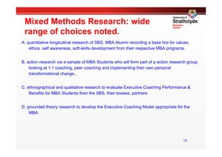 Mixed Methods Research: wide
 range of choices noted.
A. quantitative longitudinal research of SBS, MBA Alumni recording a base line for values,
    ethics, self awareness, soft-skills development from their respective MBA programs,


B. action research via a sample of MBA Students who will form part of a action research group
    looking at 1:1 coaching, peer coaching and implementing their own personal
    transformational change.,


C. ethnographical and qualitative research to evaluate Executive Coaching Performance &
    Benefits for MBA Students from the SBS, their bosses, partners


D. grounded theory research to develop the Executive Coaching Model appropriate for the
    MBA




                                                                                      18
 