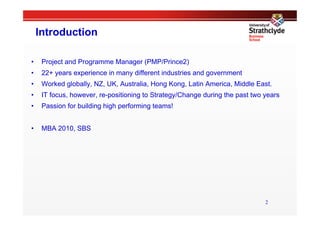 Introduction

•     Project and Programme Manager (PMP/Prince2)
•     22+ years experience in many different industries and government
•     Worked globally, NZ, UK, Australia, Hong Kong, Latin America, Middle East.
•     IT focus, however, re-positioning to Strategy/Change during the past two years
•     Passion for building high performing teams!


•     MBA 2010, SBS




                                                                               2
 