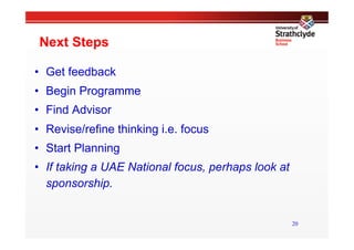 Next Steps

•  Get feedback
•  Begin Programme
•  Find Advisor
•  Revise/refine thinking i.e. focus
•  Start Planning
•  If taking a UAE National focus, perhaps look at
   sponsorship.


                                                     20
 
