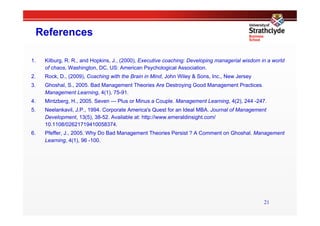 References

1.    Kilburg, R. R., and Hopkins, J., (2000), Executive coaching: Developing managerial wisdom in a world
      of chaos, Washington, DC, US: American Psychological Association.
2.    Rock, D., (2009), Coaching with the Brain in Mind, John Wiley & Sons, Inc., New Jersey
3.    Ghoshal, S., 2005. Bad Management Theories Are Destroying Good Management Practices.
      Management Learning, 4(1), 75-91.
4.    Mintzberg, H., 2005. Seven — Plus or Minus a Couple. Management Learning, 4(2), 244 -247.
5.    Neelankavil, J.P., 1994. Corporate America's Quest for an Ideal MBA. Journal of Management
      Development, 13(5), 38-52. Available at: http://www.emeraldinsight.com/
      10.1108/02621719410058374.
6.    Pfeffer, J., 2005. Why Do Bad Management Theories Persist ? A Comment on Ghoshal. Management
      Learning, 4(1), 96 -100.




                                                                                                 21
 