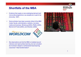 Shortfalls of the MBA
•    Evidence that supply is now outstripping demand and
     not as elite programme or as valuable as it used to be
     (Connolly, 1997)


•    Some scholars have been severely critical of the MBA
     model, faculty, administrators, students, recruiters,
     media and business. Mintzburg (2005), Pfeffer (2005),
     Bennis & O’Toole (2005), and Ghoshal, (2005).




•    My observations are that the MBA is modeled around
     intensive and rapid surface learning, but can a student
     be involved in deeper or achievement level learning
     outcomes? Real transformation?

                                                               5
 