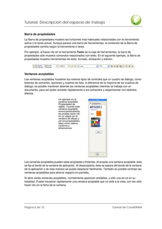Tutorial: Descripción del espacio de trabajo


Barra de propiedades
La Barra de propiedades muestra las funciones más habituales relacionadas con la herramienta
activa o la tarea actual. Aunque parece una barra de herramientas, el contenido de la Barra de
propiedades cambia según la herramienta o tarea.

Por ejemplo, al hacer clic en la herramienta Texto de la caja de herramientas, la barra de
propiedades sólo muestra comandos relacionados con texto. En el siguiente ejemplo, la Barra de
propiedades muestra herramientas de texto, formato, alineación y edición.




Ventanas acoplables
Las ventanas acoplables muestran los mismos tipos de controles que un cuadro de diálogo, como
botones de comando, opciones y cuadros de lista. A diferencia de la mayoría de los cuadros de
diálogo, es posible mantener abiertas las ventanas acoplables mientras se trabaja con un
documento, para así poder acceder rápidamente a los comandos y experimentar con distintos
efectos.

                             Un ejemplo es la
                             ventana acoplable
                             Propiedades de
                             objeto. Cuando esta
                             ventana acoplable
                             se encuentra abierta,
                             es posible hacer clic
                             en un objeto en la
                             ventana de dibujo y
                             ver sus propiedades,
                             tales como relleno,
                             contorno y
                             dimensiones.




Las ventanas acoplables pueden estar acopladas o flotantes. Al acoplar una ventana acoplable, ésta
se fija al borde de la ventana de aplicación. Al desacoplarla, ésta se separa del borde de la ventana
de la aplicación y de esta manera se puede desplazar fácilmente. También es posible contraer las
ventanas acoplables para ahorrar espacio en pantalla.

Si abre varias ventanas acoplables, normalmente aparecen anidadas, y sólo una se ve en su
totalidad. Puede visualizar rápidamente una ventana acoplable que no esté a la vista, con tan sólo
hacer clic en la ficha de la ventana.




Página 6 de 15                                                             Tutorial de CorelDRAW
 