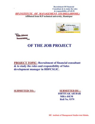 Recruitment Of Financial
` Consultant & to study the roles
& responsibility of S.D.M
HP. institute of Management Studies totu Shimla.
HP.INSTITUTE OF MANAGEMENT STUDIES.(HPIMS.)
Affiliated from H.P technical university, Hamirpur
OF THE JOB PROJECT
PROJECT TOPIC: Recruitment of financial consultant
& to study the roles and responsibility of Sales
development manager in HDFCSLIC.
SUBMITTED TO: - SUBMITTED BY: -
ISHTIYAK AH DAR
MBA 4SEM
Roll No. 9379
 