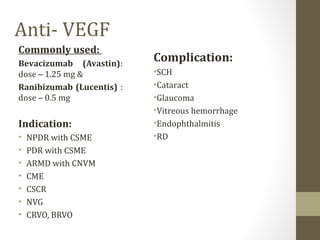 Anti- VEGF
Commonly used:
Bevacizumab (Avastin):
dose – 1.25 mg &
Ranibizumab (Lucentis) :
dose – 0.5 mg
Indication:
• NPDR with CSME
• PDR with CSME
• ARMD with CNVM
• CME
• CSCR
• NVG
• CRVO, BRVO
Complication:
•SCH
•Cataract
•Glaucoma
•Vitreous hemorrhage
•Endophthalmitis
•RD
 