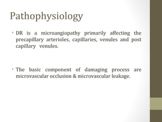 Pathophysiology
• DR is a microangiopathy primarily affecting the
precapillary arterioles, capillaries, venules and post
capillary venules.
• The basic component of damaging process are
microvascular occlusion & microvascular leakage.
 