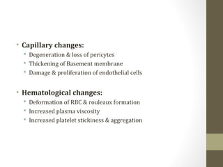 • Capillary changes:
 Degeneration & loss of pericytes
 Thickening of Basement membrane
 Damage & proliferation of endothelial cells
• Hematological changes:
 Deformation of RBC & rouleaux formation
 Increased plasma viscosity
 Increased platelet stickiness & aggregation
 