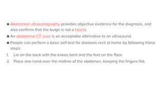 ● Abdominal ultrasonography provides objective evidence for the diagnosis, and
also confirms that the bulge is not a hernia.
● An abdominal CT scan is an acceptable alternative to an ultrasound.
● People can perform a basic self-test for diastasis recti at home by following these
steps:
1. Lie on the back with the knees bent and the feet on the floor.
2. Place one hand over the midline of the abdomen, keeping the fingers flat.
 