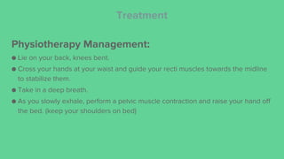 Treatment
Physiotherapy Management:
● Lie on your back, knees bent.
● Cross your hands at your waist and guide your recti muscles towards the midline
to stabilize them.
● Take in a deep breath.
● As you slowly exhale, perform a pelvic muscle contraction and raise your hand off
the bed. (keep your shoulders on bed)
 