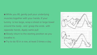 ● While you lift, gently pull your underlying
muscles together with your hands. If your
tummy is too large, wrap a sheet or large towel
around the body , and grasp the ends with
opposite hands. Apply same pull
● Slowly return to the starting position as you
breathe in.
● Try to do 10 in a row, at least 3 times a day.
 