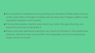 ● Do not perform a standard curl-up (raising your shoulders off the bed) until your
center seam does not bulge or hollow and you feel only 2 fingers widths or less
separation between recti muscles.
● If at any time (weeks, months, years later) you notice the gap returning, just
repeat this exercise to decrease it.
● Poorly executed abdominal exercises can cause an increase in intra-abdominal
pressure, this force may cause further recti separation and its accompanying
bulge/ hernia to worsen.
 