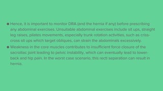 ● Hence, it is important to monitor DRA (and the hernia if any) before prescribing
any abdominal exercises. Unsuitable abdominal exercises include sit ups, straight
leg raises, pilates movements, especially trunk rotation activities, such as criss-
cross sit ups which target obliques, can strain the abdominals excessively.
● Weakness in the core muscles contributes to insufficient force closure of the
sacroiliac joint leading to pelvic instability, which can eventually lead to lower-
back and hip pain. In the worst case scenario, this recti separation can result in
hernia.
 
