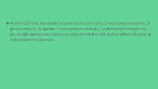 ● At the initial visit, the patient is given instructions on 1) correct body mechanics, 2)
proper posture, 3) appropriate exercises to activate the abdominal musculature,
and 4) appropriate exercises to re-approximate the recti bellies without increasing
insta-abdominal pressure.
 