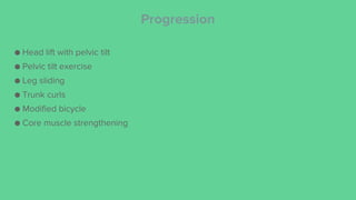 Progression
● Head lift with pelvic tilt
● Pelvic tilt exercise
● Leg sliding
● Trunk curls
● Modified bicycle
● Core muscle strengthening
 