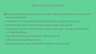Special precautions
● Avoid all activities that places stress on the midline, that stretch or overly expand
the abdominal wall
▪ Repetitive trunk movements or diagonal twist i.e. during a tennis serve
▪ Exercises that require lying backward over a large exercise ball
▪ Yoga postures that stretch the abs, such as “cow pose,” up-dog, all back-bends
and belly breathing
▪ Exercise that cause the abdominal wall to bulge out
▪ Lifting and carrying heavy objects
▪ Intense coughing while abdominal muscles are unsupported.
 