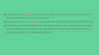 ● In pregnant or postpartum women, the defect is caused by the stretching of the
rectus abdominis by the growing uterus.
● It is more common in multiparous women due to repeated episodes of stretching.
● The etiology of this separation is unknown; however, the continuity and integrity
of the abdominal musculature are disrupted. Any separation larger than 2 cm or
two finger widths is considered significant.
 