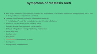 symptoms of diastasis recti
● Most people don't notice signs of diastasis recti until they are postpartum. You can have diastasis recti during pregnancy, but it's hard
to distinguish because your abdomen is stretched.
● Common signs of diastasis recti during the postpartum period are:
• A visible bulge or "pooch" that protrudes just above or below the belly button.
• Softness or jelly-like feeling around your belly button.
• Coning or doming when you contract your ab muscles.
• Difficulty lifting objects, walking or performing everyday tasks..
• Pelvic or hip pain
• Low back pain
• Poor posture.
• Urine leaking when you sneeze or cough.
• Constipation.
• Feeling weak in your abdominals.
 