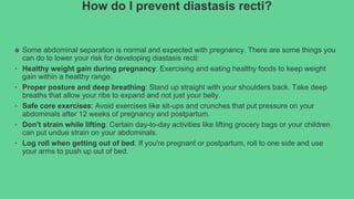 How do I prevent diastasis recti?
● Some abdominal separation is normal and expected with pregnancy. There are some things you
can do to lower your risk for developing diastasis recti:
• Healthy weight gain during pregnancy: Exercising and eating healthy foods to keep weight
gain within a healthy range.
• Proper posture and deep breathing: Stand up straight with your shoulders back. Take deep
breaths that allow your ribs to expand and not just your belly.
• Safe core exercises: Avoid exercises like sit-ups and crunches that put pressure on your
abdominals after 12 weeks of pregnancy and postpartum.
• Don't strain while lifting: Certain day-to-day activities like lifting grocery bags or your children
can put undue strain on your abdominals.
• Log roll when getting out of bed: If you're pregnant or postpartum, roll to one side and use
your arms to push up out of bed.
 
