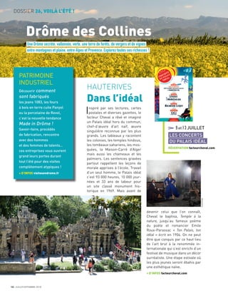 10 JUILLET/SEPTEMBRE 2018
DOSSIER 26, VOILÀ L’ÉTÉ !
Drôme des Collines
HAUTERIVES
Dans l’idéal
Inspiré par ses lectures, cartes
postales et diverses gazettes, le
facteur Cheval a rêvé et imaginé
un Palais idéal hors du commun,
chef-d’œuvre d’art naïf, œuvre
singulière reconnue par les plus
grands. Les tableaux y racontent
les colonies, les temples hindous,
les tombeaux sahariens, les mos-
quées, la Maison-Carré d’Alger
mais aussi les chameaux et les
palmiers. Les sentences gravées
partout rappellent les leçons de
morale apprises à l’école. Travail
d’un seul homme, le Palais idéal
c’est 93 000 heures, 10 000 jour-
nées et 33 ans de labeur pour
un site classé monument his-
torique en 1969. Mais avant de
devenir celui que l’on connaît,
Cheval le baptisa, Temple à la
nature, jusqu’au fameux poème
du poète et romancier Emile
Roux-Parassac « Ton Palais, ton
idéal » écrit en 1904. On ne peut
être que conquis par ce haut lieu
de l’art brut à la renommée in-
ternationale qui s’est enrichi d’un
festival de musique dans un décor
surréaliste. Une étape estivale où
les plus jeunes seront ébahis par
une esthétique naïve.
+ D’INFOS facteurcheval.com
Une Drôme secrète, vallonnée, verte, une terre de forêts, de vergers et de vignes
entre montagnes et plaine, entre Alpes et Provence. Explorez toutes ses richesses !
PATRIMOINE
INDUSTRIEL
Découvrir comment
sont fabriqués
les jeans 1083, les fours
à bois en terre cuite Panyol
ou la porcelaine de Revol,
c’est la nouvelle tendance
Made in Drôme !
Savoir-faire, procédés
de fabrication, rencontre
avec des hommes
et des femmes de talents…
ces entreprises vous ouvrent
grand leurs portes durant
tout l’été pour des visites
complètement atypiques !
+ D’INFOS visitesendrome.fr
9et13JUILLET
LES CONCERTS
DU PALAIS IDÉAL
RÉSERVATION facteurcheval.com
KHORTEGE
 